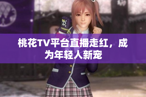 桃花TV平台直播走红，成为年轻人新宠