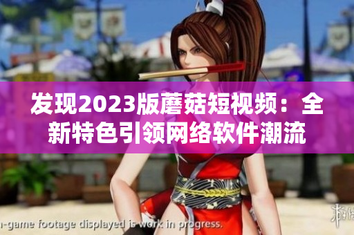 发现2023版蘑菇短视频：全新特色引领网络软件潮流
