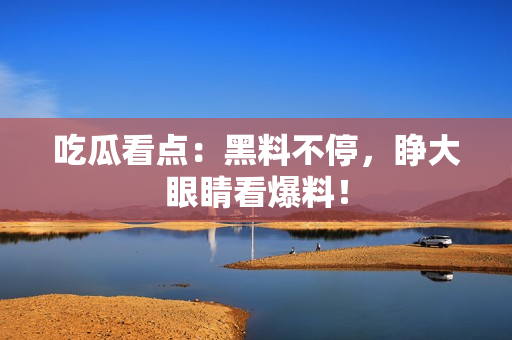 吃瓜看点：黑料不停，睁大眼睛看爆料！
