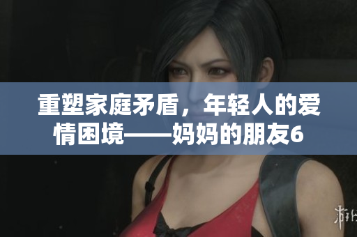 重塑家庭矛盾，年轻人的爱情困境——妈妈的朋友6