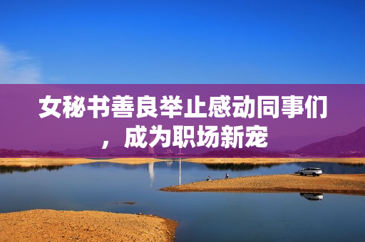 女秘书善良举止感动同事们，成为职场新宠