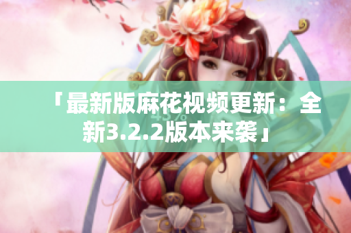 「最新版麻花视频更新：全新3.2.2版本来袭」