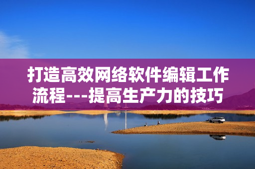 打造高效网络软件编辑工作流程---提高生产力的技巧