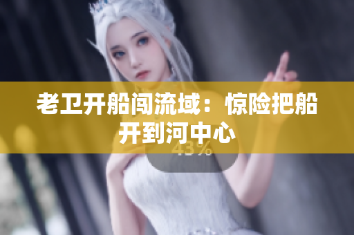 老卫开船闯流域：惊险把船开到河中心
