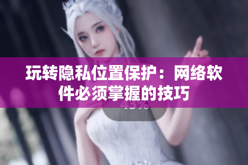 玩转隐私位置保护：网络软件必须掌握的技巧