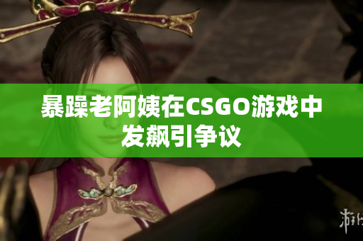 暴躁老阿姨在CSGO游戏中发飙引争议