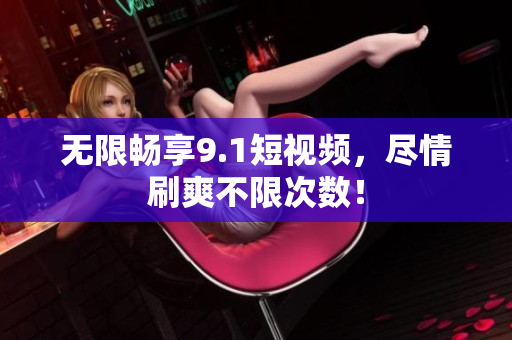 无限畅享9.1短视频，尽情刷爽不限次数！