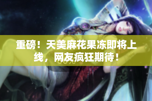 重磅！天美麻花果冻即将上线，网友疯狂期待！