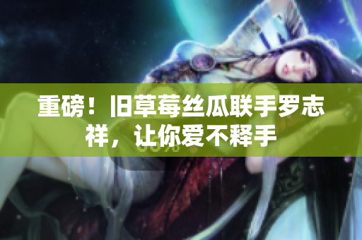 重磅！旧草莓丝瓜联手罗志祥，让你爱不释手