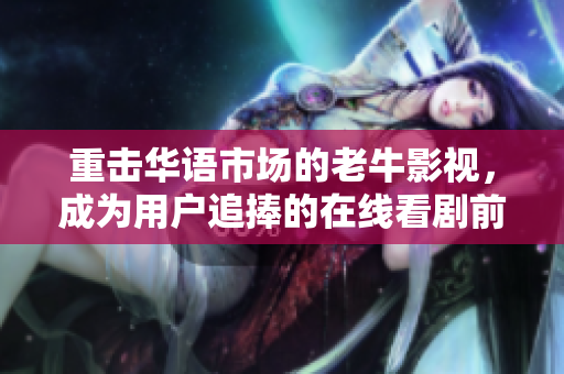 重击华语市场的老牛影视，成为用户追捧的在线看剧前沿