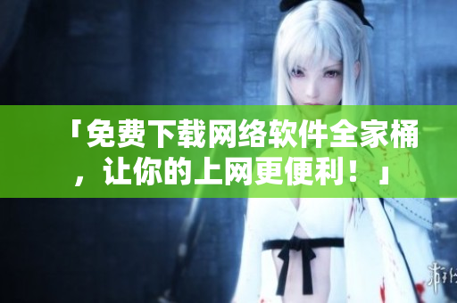 「免费下载网络软件全家桶，让你的上网更便利！」