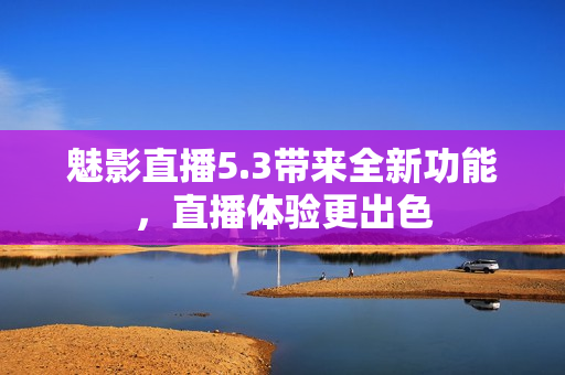 魅影直播5.3带来全新功能，直播体验更出色