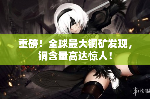 重磅！全球最大铜矿发现，铜含量高达惊人！