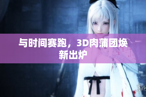 与时间赛跑，3D肉蒲团焕新出炉