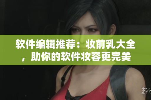 软件编辑推荐：妆前乳大全，助你的软件妆容更完美