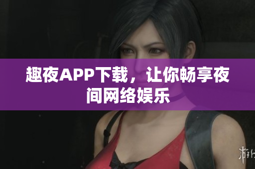 趣夜APP下载，让你畅享夜间网络娱乐