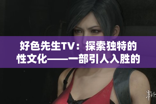 好色先生TV：探索独特的性文化——一部引人入胜的网络纪录片