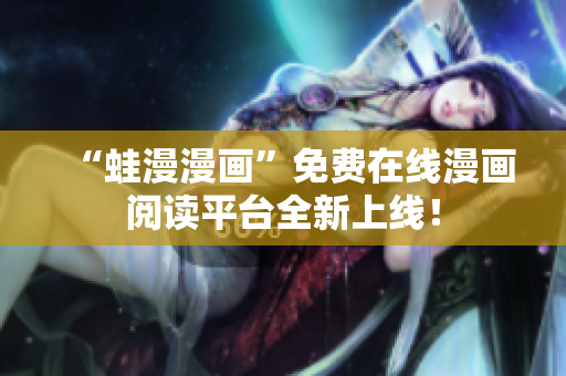 “蛙漫漫画”免费在线漫画阅读平台全新上线！