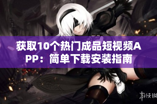 获取10个热门成品短视频APP：简单下载安装指南