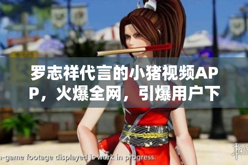 罗志祥代言的小猪视频APP，火爆全网，引爆用户下载狂潮！