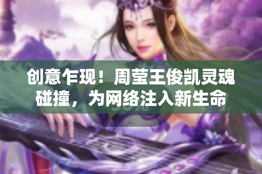 创意乍现！周莹王俊凯灵魂碰撞，为网络注入新生命