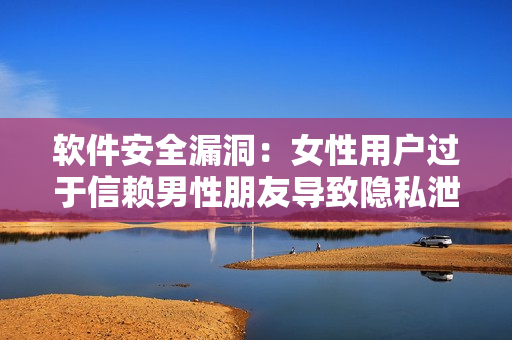 软件安全漏洞：女性用户过于信赖男性朋友导致隐私泄露风险