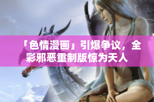 「色情漫画」引爆争议，全彩邪恶重制版惊为天人
