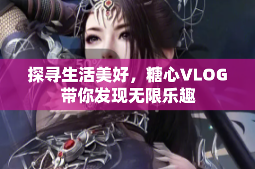 探寻生活美好，糖心VLOG带你发现无限乐趣