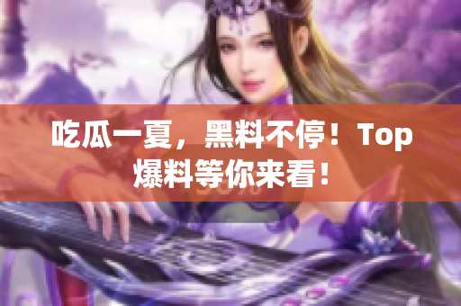 吃瓜一夏，黑料不停！Top爆料等你来看！
