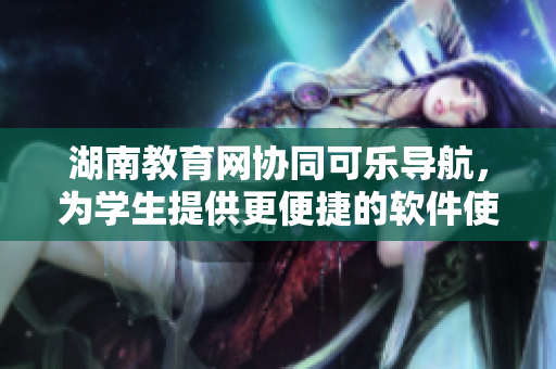 湖南教育网协同可乐导航，为学生提供更便捷的软件使用体验