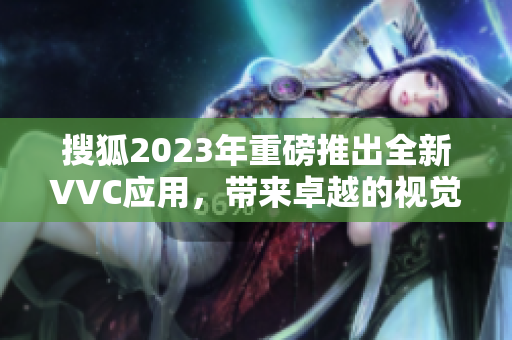 搜狐2023年重磅推出全新VVC应用，带来卓越的视觉效果与稳定性！