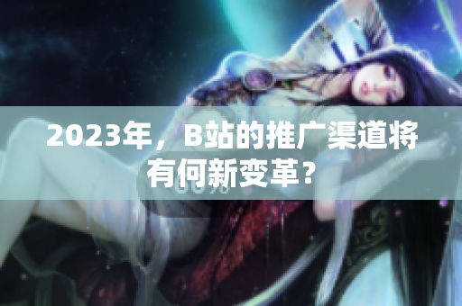 2023年，B站的推广渠道将有何新变革？