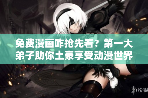 免费漫画咋抢先看？第一大弟子助你土豪享受动漫世界