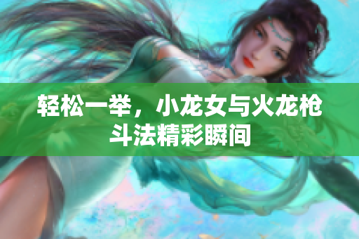 轻松一举，小龙女与火龙枪斗法精彩瞬间