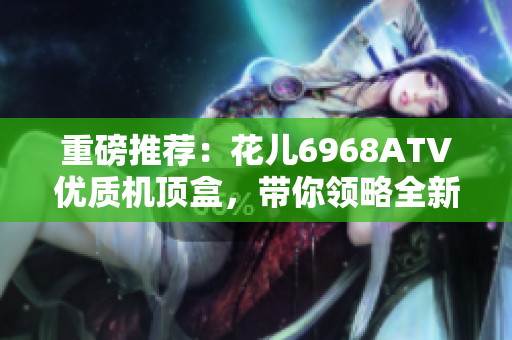 重磅推荐：花儿6968ATV优质机顶盒，带你领略全新视听体验