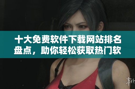 十大免费软件下载网站排名盘点，助你轻松获取热门软件！