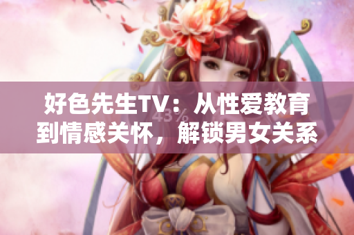 好色先生TV：从性爱教育到情感关怀，解锁男女关系新视角