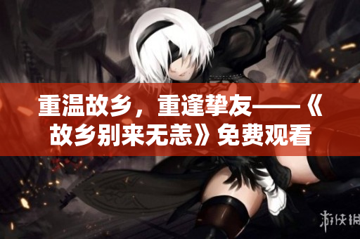重温故乡，重逢挚友——《故乡别来无恙》免费观看