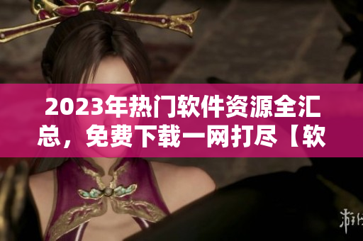 2023年热门软件资源全汇总，免费下载一网打尽【软件库】