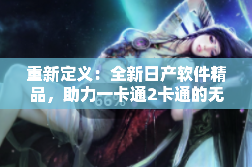重新定义：全新日产软件精品，助力一卡通2卡通的无缝融合
