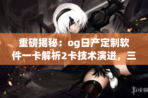重磅揭秘：og日产定制软件一卡解析2卡技术演进，三卡系统升级揭秘