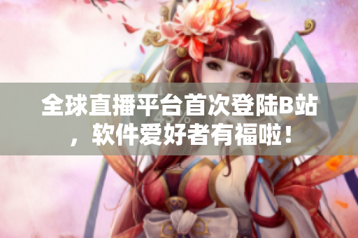 全球直播平台首次登陆B站，软件爱好者有福啦！