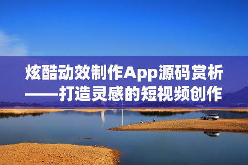 炫酷动效制作App源码赏析——打造灵感的短视频创作工具