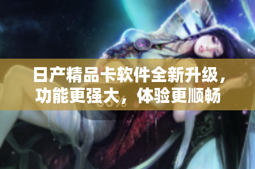 日产精品卡软件全新升级，功能更强大，体验更顺畅