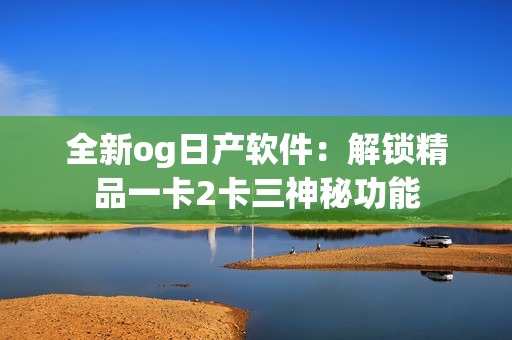 全新og日产软件：解锁精品一卡2卡三神秘功能