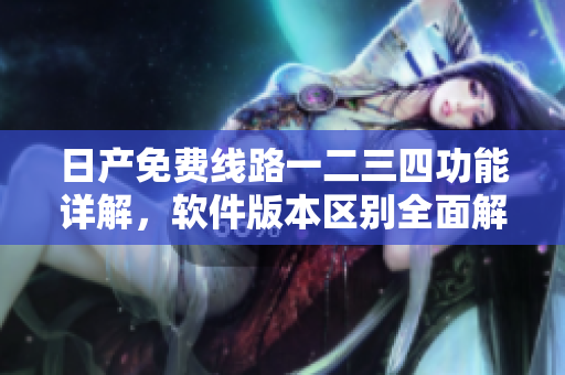 日产免费线路一二三四功能详解，软件版本区别全面解析
