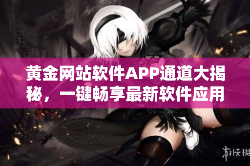 黄金网站软件APP通道大揭秘，一键畅享最新软件应用！