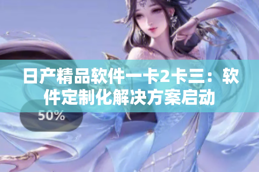 日产精品软件一卡2卡三：软件定制化解决方案启动