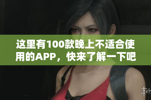 这里有100款晚上不适合使用的APP，快来了解一下吧