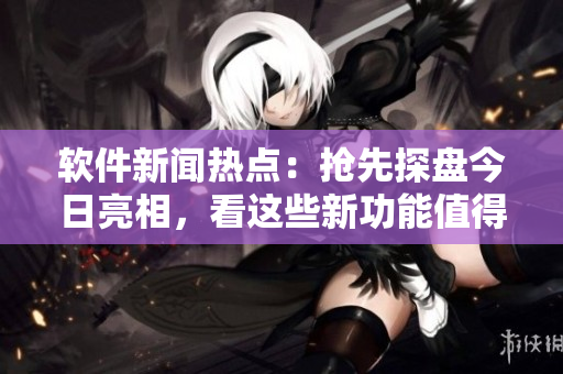 软件新闻热点：抢先探盘今日亮相，看这些新功能值得期待!